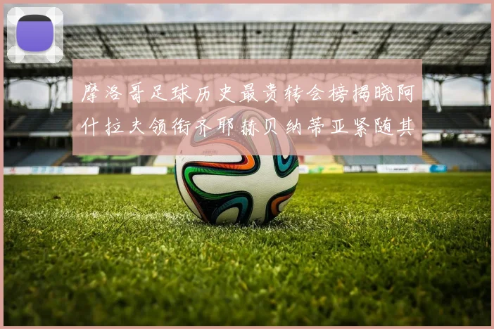 摩洛哥足球历史最贵转会榜揭晓阿什拉夫领衔齐耶赫贝纳蒂亚紧随其后
