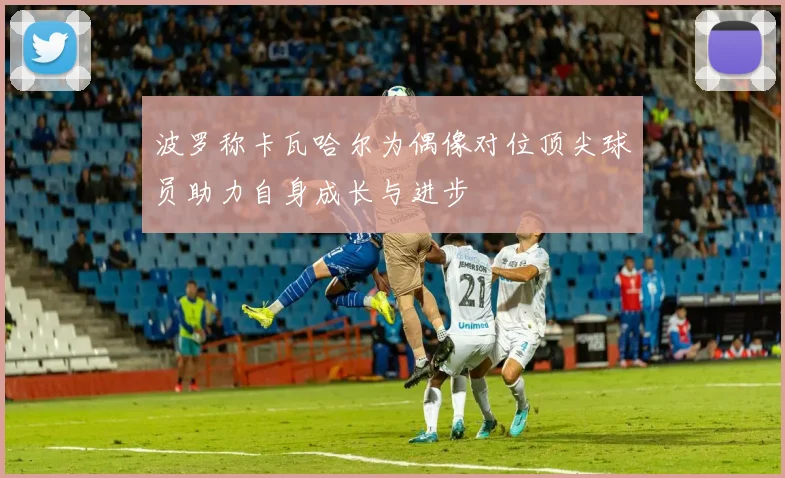 波罗称卡瓦哈尔为偶像对位顶尖球员助力自身成长与进步