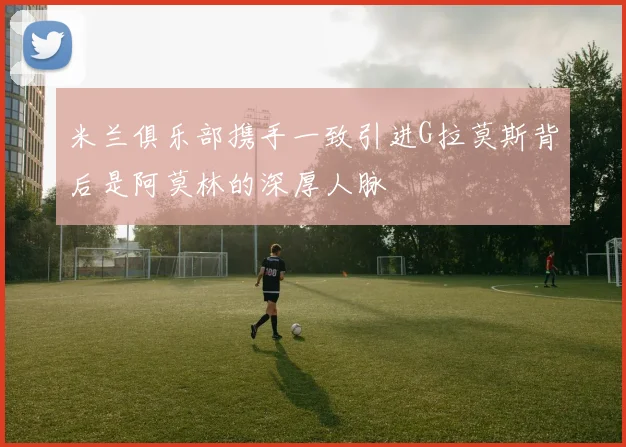 米兰俱乐部携手一致引进G拉莫斯背后是阿莫林的深厚人脉