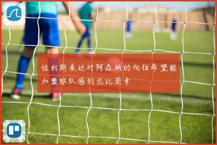 佐利斯表达对阿森纳的向往希望能加盟球队感到无比荣幸