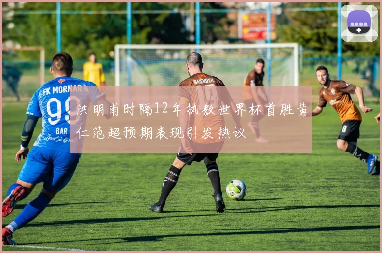 洪明甫时隔12年执教世界杯首胜黄仁范超预期表现引发热议