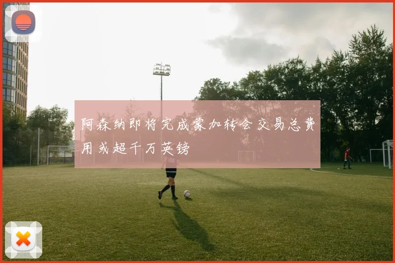 阿森纳即将完成蒙加转会交易总费用或超千万英镑