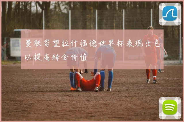 曼联寄望拉什福德世界杯表现出色以提高转会价值
