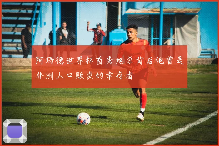 阿玛德世界杯首秀绝杀背后他曾是非洲人口贩卖的幸存者