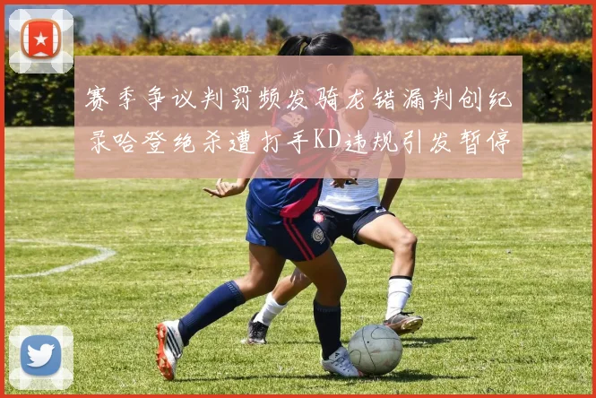 赛季争议判罚频发骑龙错漏判创纪录哈登绝杀遭打手KD违规引发暂停风波