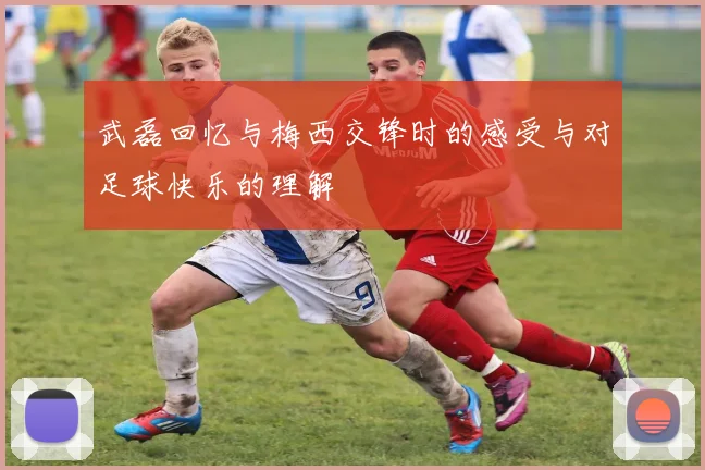 武磊回忆与梅西交锋时的感受与对足球快乐的理解
