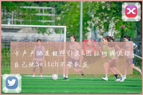 卡卢卢晒度假照引发K图拉姆调侃称自己玩Switch不带队友