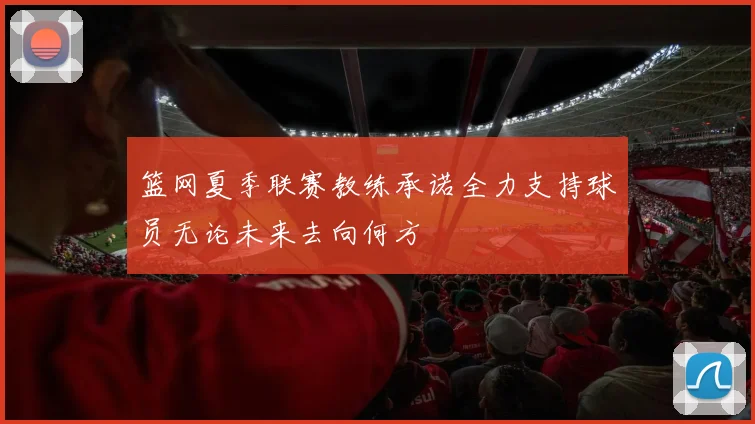 篮网夏季联赛教练承诺全力支持球员无论未来去向何方